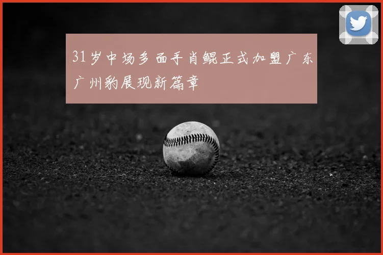 31岁中场多面手肖鲲正式加盟广东广州豹展现新篇章