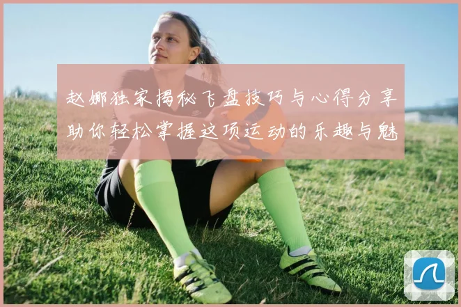 赵娜独家揭秘飞盘技巧与心得分享助你轻松掌握这项运动的乐趣与魅力
