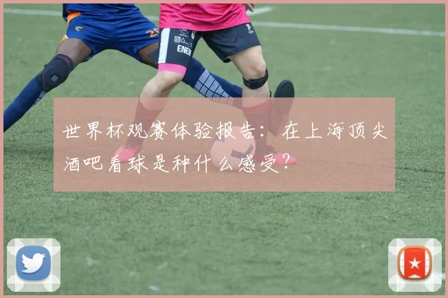 世界杯观赛体验报告:在上海顶尖酒吧看球是种什么感受?