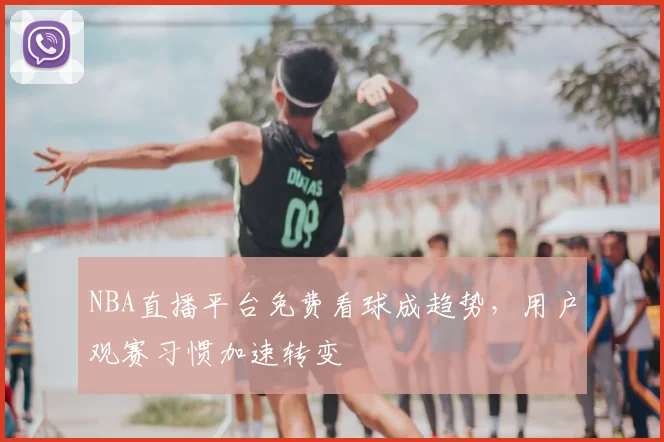 NBA直播平台免费看球成趋势,用户观赛习惯加速转变