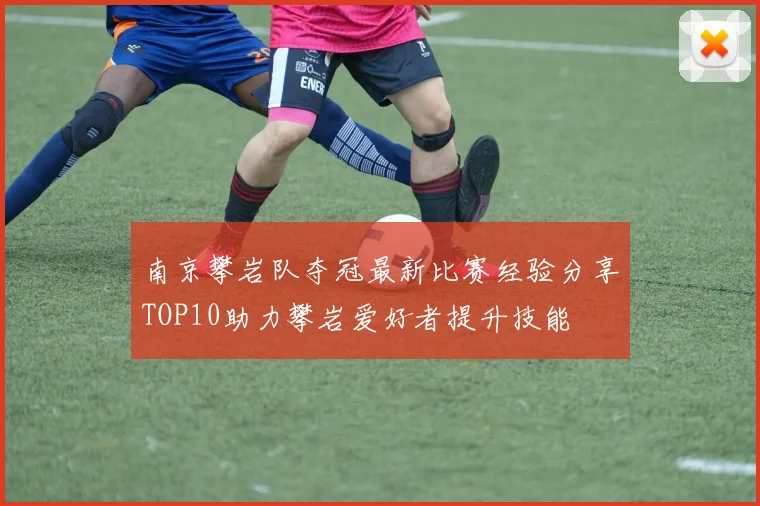 南京攀岩队夺冠最新比赛经验分享TOP10助力攀岩爱好者提升技能