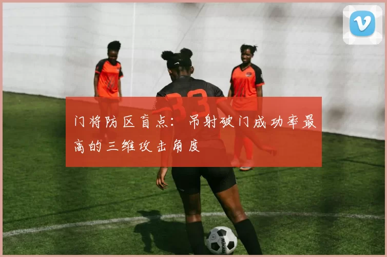 门将防区盲点：吊射破门成功率最高的三维攻击角度