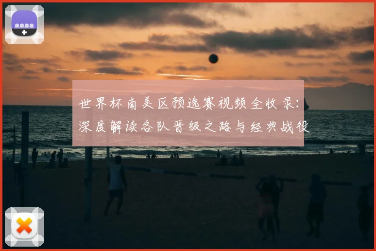世界杯南美区预选赛视频全收录：深度解读各队晋级之路与经典战役