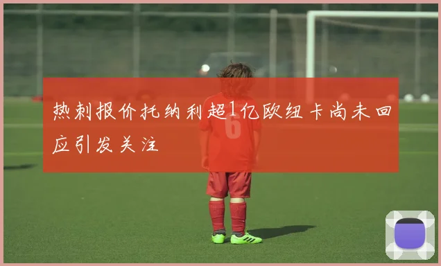 热刺报价托纳利超1亿欧纽卡尚未回应引发关注