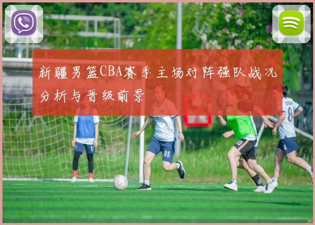 新疆男篮CBA赛季主场对阵强队战况分析与晋级前景