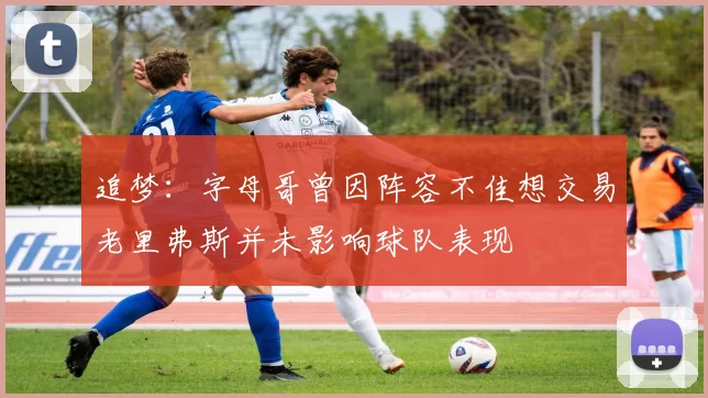 追梦：字母哥曾因阵容不佳想交易老里弗斯并未影响球队表现