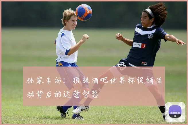 独家专访：顶级酒吧世界杯促销活动背后的运营智慧