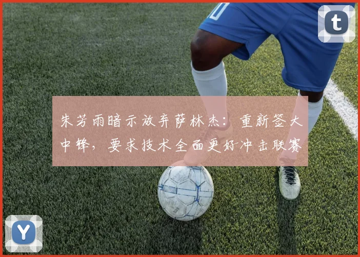 朱芳雨暗示放弃萨林杰：重新签大中锋，要求技术全面更好冲击联赛