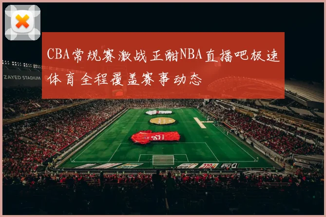 CBA常规赛激战正酣NBA直播吧极速体育全程覆盖赛事动态