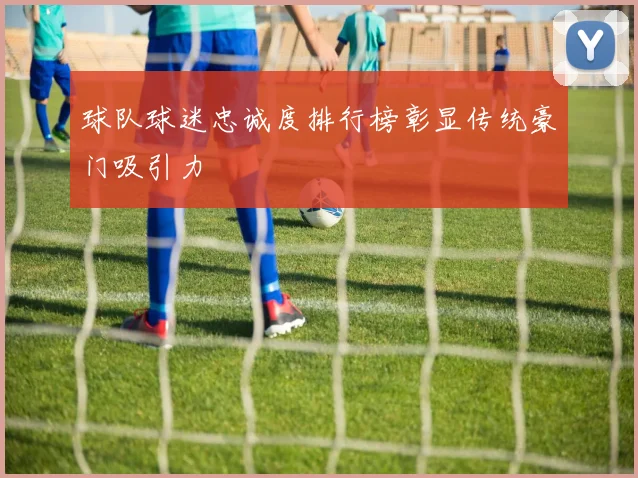 球队球迷忠诚度排行榜彰显传统豪门吸引力