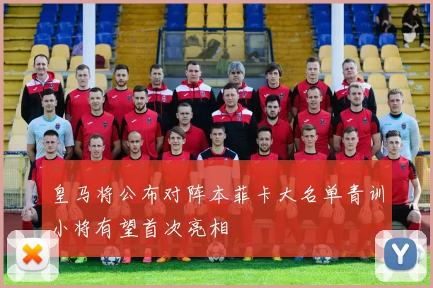 皇马将公布对阵本菲卡大名单青训小将有望首次亮相