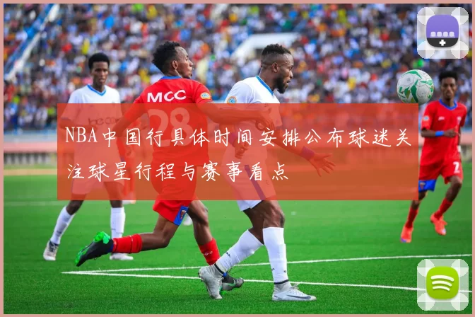 NBA中国行具体时间安排公布球迷关注球星行程与赛事看点