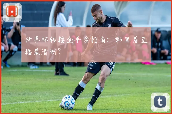 世界杯转播全平台指南:哪里看直播最清晰?