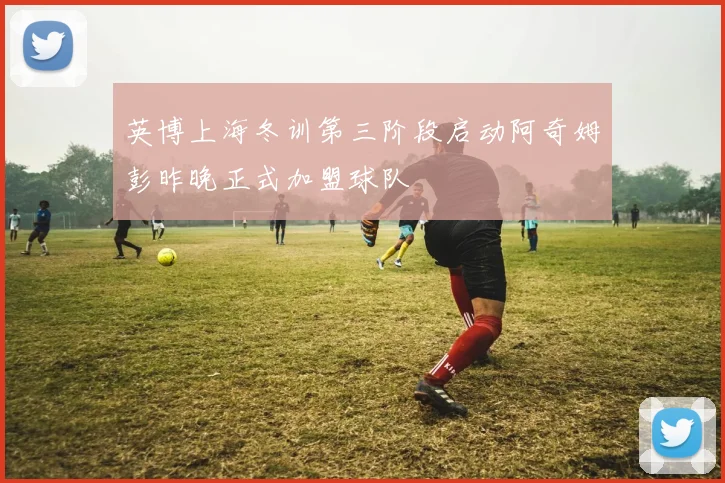 英博上海冬训第三阶段启动阿奇姆彭昨晚正式加盟球队