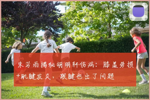 朱芳雨揭秘胡明轩伤病：膝盖劳损+肌腱发炎，跟腱也出了问题