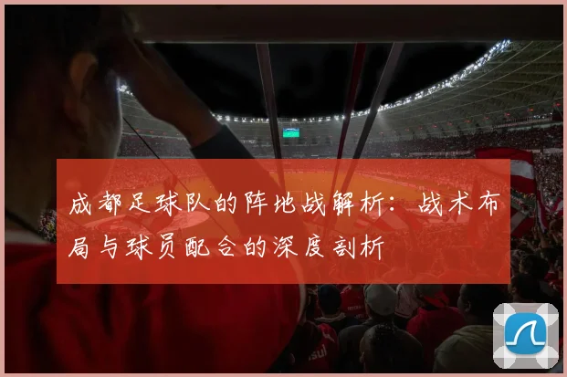 成都足球队的阵地战解析:战术布局与球员配合的深度剖析