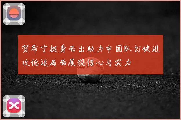 贺希宁挺身而出助力中国队打破进攻低迷局面展现信心与实力