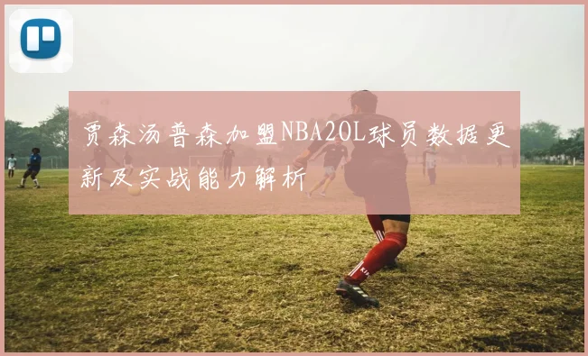 贾森汤普森加盟NBA2OL球员数据更新及实战能力解析