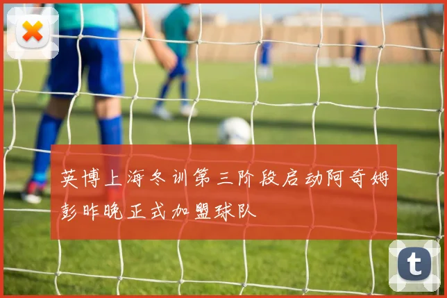 英博上海冬训第三阶段启动阿奇姆彭昨晚正式加盟球队