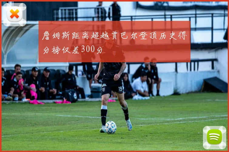 詹姆斯距离超越贾巴尔登顶历史得分榜仅差300分