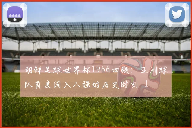 朝鲜足球世界杯1966回顾：亚洲球队首度闯入八强的历史时刻_1