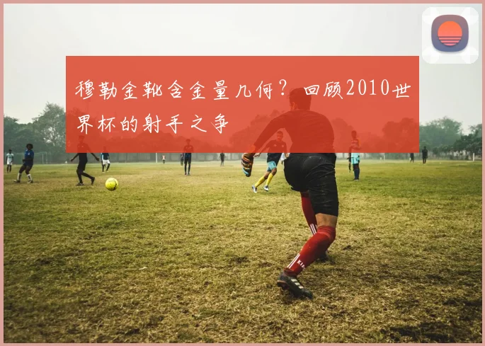 穆勒金靴含金量几何?回顾2010世界杯的射手之争