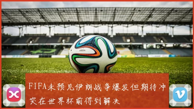 FIFA未预见伊朗战争爆发但期待冲突在世界杯前得到解决