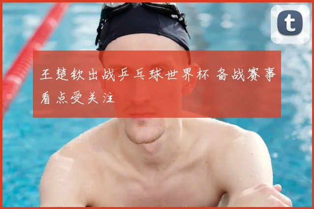 王楚钦出战乒乓球世界杯 备战赛事看点受关注