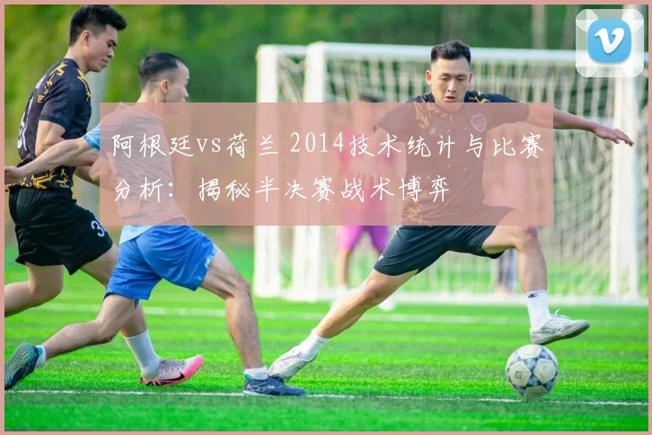 阿根廷vs荷兰 2014技术统计与比赛分析：揭秘半决赛战术博弈