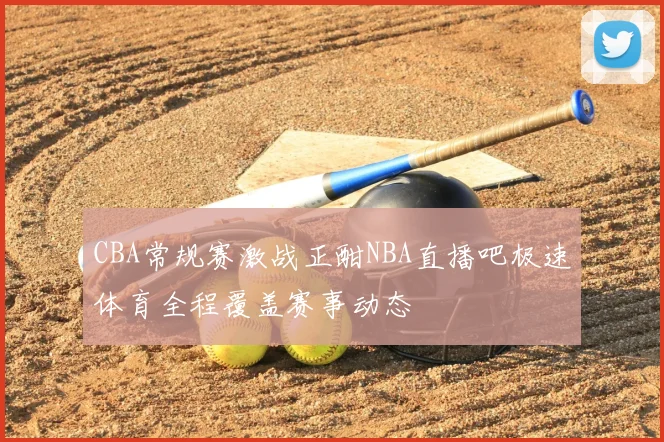 CBA常规赛激战正酣NBA直播吧极速体育全程覆盖赛事动态