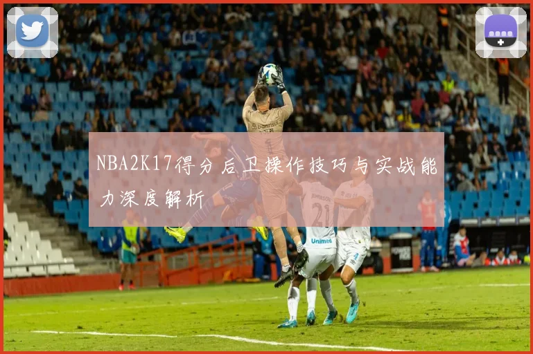 NBA2K17得分后卫操作技巧与实战能力深度解析