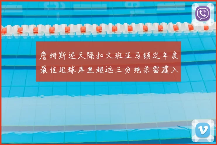 詹姆斯逆天隔扣文班亚马锁定年度最佳进球库里超远三分绝杀雷霆入选赛季十佳镜头