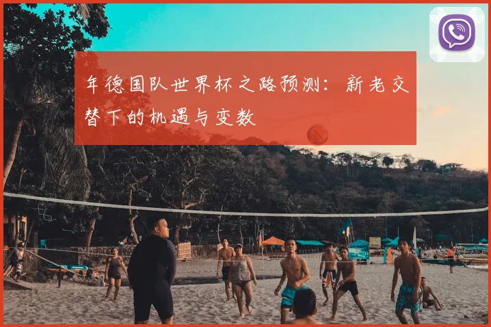 年德国队世界杯之路预测:新老交替下的机遇与变数