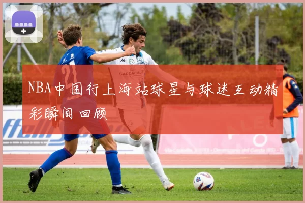 NBA中国行上海站球星与球迷互动精彩瞬间回顾