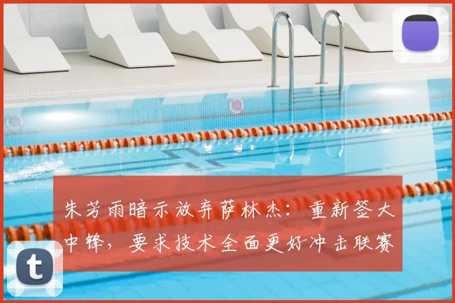 朱芳雨暗示放弃萨林杰：重新签大中锋，要求技术全面更好冲击联赛