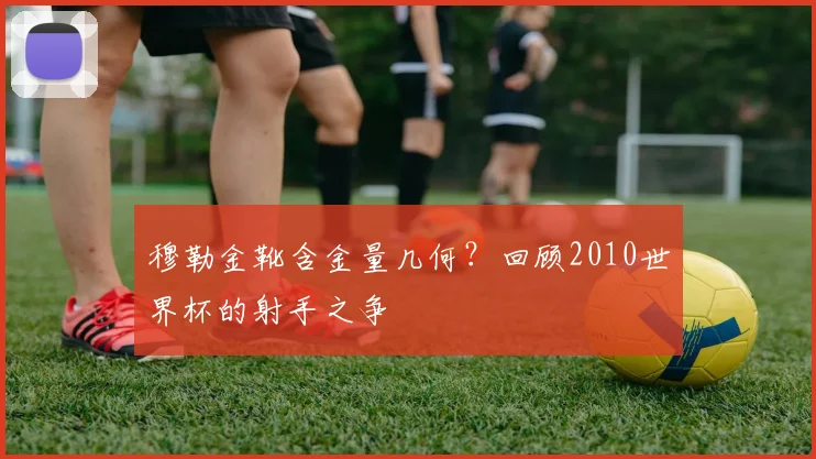 穆勒金靴含金量几何？回顾2010世界杯的射手之争