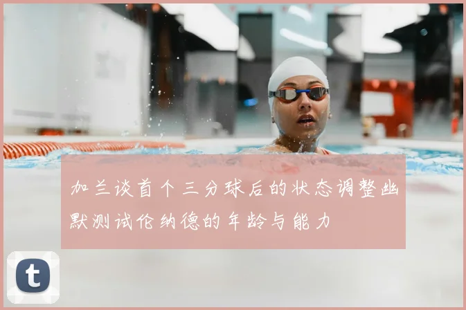加兰谈首个三分球后的状态调整幽默测试伦纳德的年龄与能力
