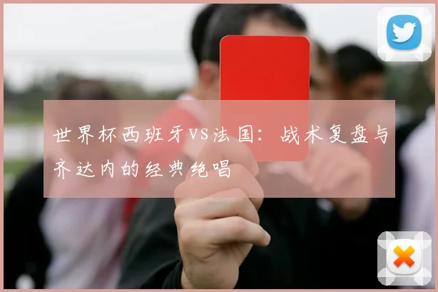 世界杯西班牙vs法国:战术复盘与齐达内的经典绝唱