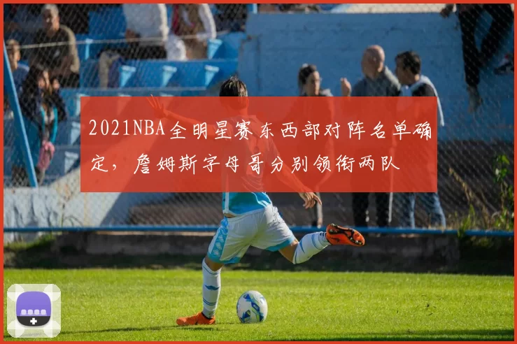 2021NBA全明星赛东西部对阵名单确定，詹姆斯字母哥分别领衔两队