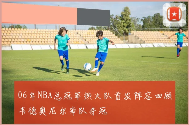 06年NBA总冠军热火队首发阵容回顾韦德奥尼尔率队夺冠