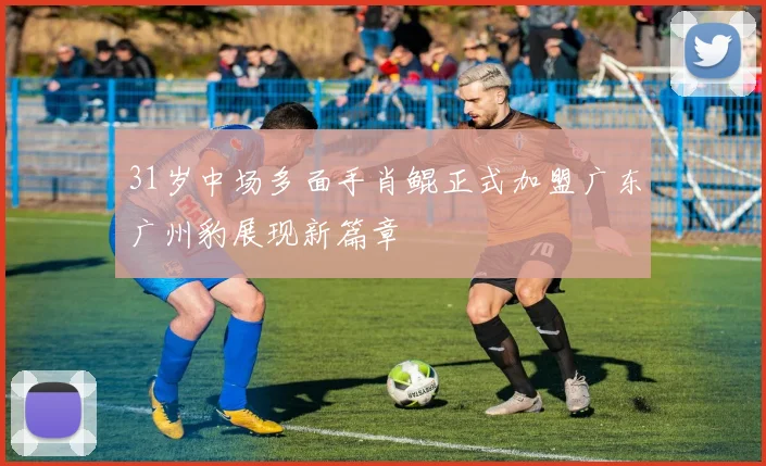 31岁中场多面手肖鲲正式加盟广东广州豹展现新篇章