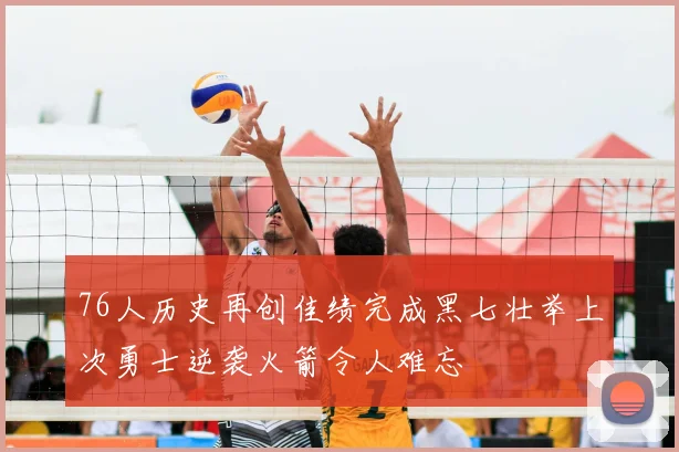76人历史再创佳绩完成黑七壮举上次勇士逆袭火箭令人难忘