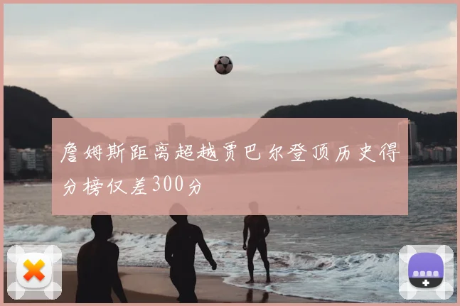 詹姆斯距离超越贾巴尔登顶历史得分榜仅差300分