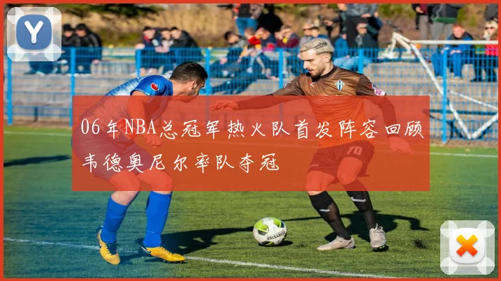 06年NBA总冠军热火队首发阵容回顾韦德奥尼尔率队夺冠