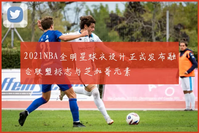 2021NBA全明星球衣设计正式发布融合联盟标志与芝加哥元素