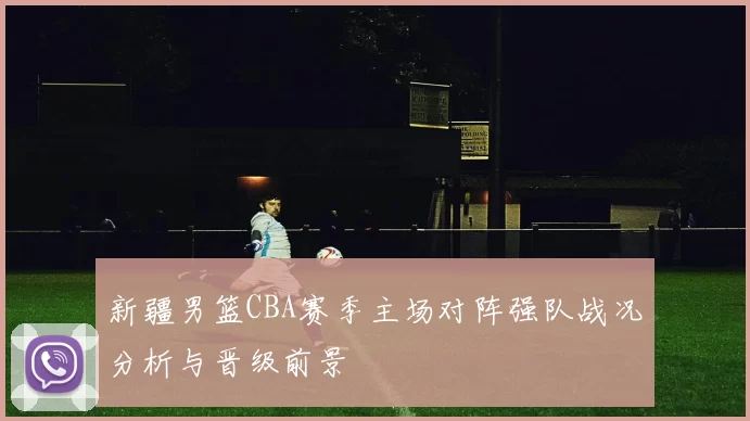 新疆男篮CBA赛季主场对阵强队战况分析与晋级前景