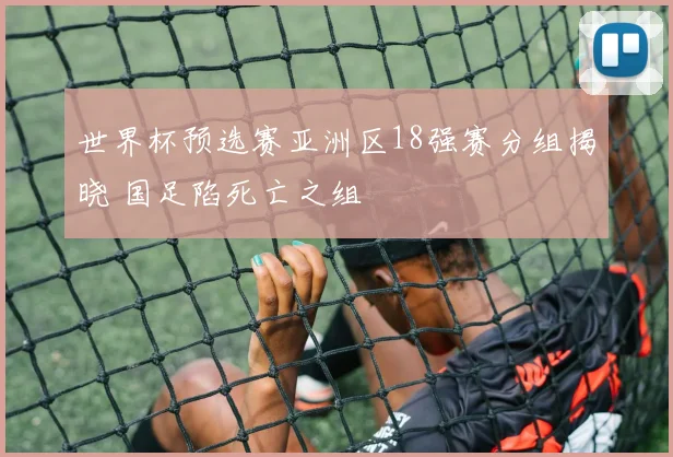 世界杯预选赛亚洲区18强赛分组揭晓 国足陷死亡之组