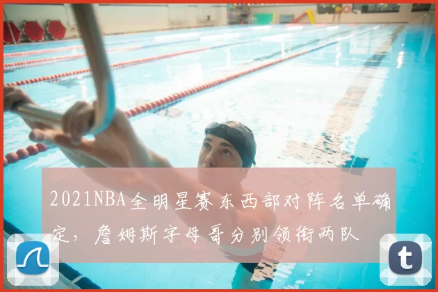 2021NBA全明星赛东西部对阵名单确定，詹姆斯字母哥分别领衔两队